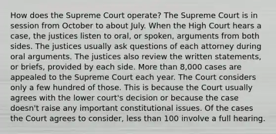 How does the Supreme Court operate? The Supreme Court is in session from October to about July. When the High Court hears a case, the justices listen to oral, or spoken, arguments from both sides. The justices usually ask questions of each attorney during oral arguments. The justices also review the written statements, or briefs, provided by each side. More than 8,000 cases are appealed to the Supreme Court each year. The Court considers only a few hundred of those. This is because the Court usually agrees with the lower court's decision or because the case doesn't raise any important constitutional issues. Of the cases the Court agrees to consider, less than 100 involve a full hearing.