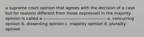 a supreme court opinion that agrees with the decision of a case but for reasons different from those expressed in the majority opinion is called a ------------------------------------------- a. concurring opinion b. dissenting opinion c. majority opinion d. plurality opinion