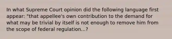 In what Supreme Court opinion did the following language first appear: "that appellee's own contribution to the demand for what may be trivial by itself is not enough to remove him from the scope of federal regulation...?