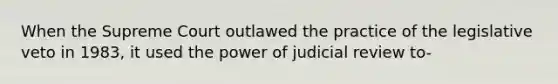 When the Supreme Court outlawed the practice of the legislative veto in 1983, it used the power of judicial review to-