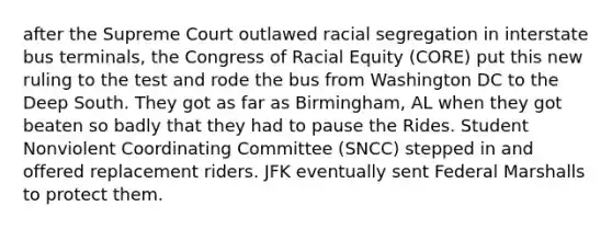 after the Supreme Court outlawed racial segregation in interstate bus terminals, the Congress of Racial Equity (CORE) put this new ruling to the test and rode the bus from Washington DC to the Deep South. They got as far as Birmingham, AL when they got beaten so badly that they had to pause the Rides. Student Nonviolent Coordinating Committee (SNCC) stepped in and offered replacement riders. JFK eventually sent Federal Marshalls to protect them.