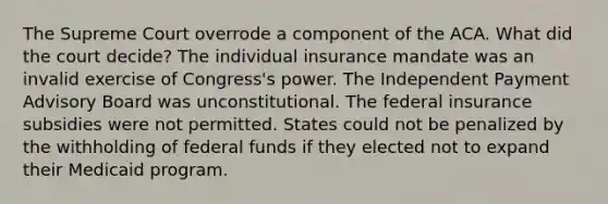 The Supreme Court overrode a component of the ACA. What did the court decide? The individual insurance mandate was an invalid exercise of Congress's power. The Independent Payment Advisory Board was unconstitutional. The federal insurance subsidies were not permitted. States could not be penalized by the withholding of federal funds if they elected not to expand their Medicaid program.