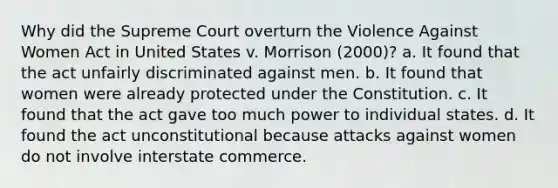 Why did the Supreme Court overturn the Violence Against Women Act in United States v. Morrison (2000)? a. It found that the act unfairly discriminated against men. b. It found that women were already protected under the Constitution. c. It found that the act gave too much power to individual states. d. It found the act unconstitutional because attacks against women do not involve interstate commerce.