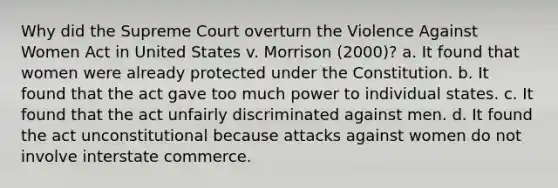 Why did the Supreme Court overturn the Violence Against Women Act in United States v. Morrison (2000)? a. It found that women were already protected under the Constitution. b. It found that the act gave too much power to individual states. c. It found that the act unfairly discriminated against men. d. It found the act unconstitutional because attacks against women do not involve interstate commerce.