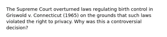 The Supreme Court overturned laws regulating birth control in Griswold v. Connecticut (1965) on the grounds that such laws violated the right to privacy. Why was this a controversial decision?