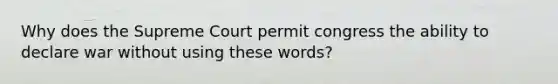 Why does the Supreme Court permit congress the ability to declare war without using these words?