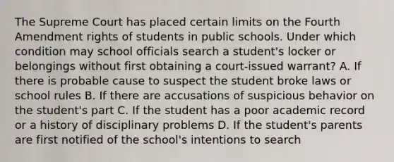 The Supreme Court has placed certain limits on the Fourth Amendment rights of students in public schools. Under which condition may school officials search a student's locker or belongings without first obtaining a court-issued warrant? A. If there is probable cause to suspect the student broke laws or school rules B. If there are accusations of suspicious behavior on the student's part C. If the student has a poor academic record or a history of disciplinary problems D. If the student's parents are first notified of the school's intentions to search