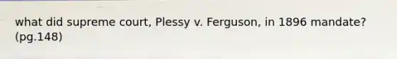 what did supreme court, Plessy v. Ferguson, in 1896 mandate? (pg.148)