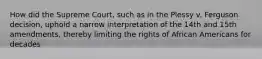 How did the Supreme Court, such as in the Plessy v. Ferguson decision, uphold a narrow interpretation of the 14th and 15th amendments, thereby limiting the rights of African Americans for decades