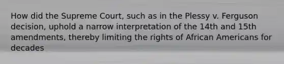 How did the Supreme Court, such as in the Plessy v. Ferguson decision, uphold a narrow interpretation of the 14th and 15th amendments, thereby limiting the rights of African Americans for decades