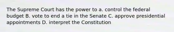 The Supreme Court has the power to a. control the federal budget B. vote to end a tie in the Senate C. approve presidential appointments D. interpret the Constitution