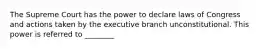 The Supreme Court has the power to declare laws of Congress and actions taken by the executive branch unconstitutional. This power is referred to ________