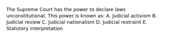 The Supreme Court has the power to declare laws unconstitutional. This power is known as: A. Judicial activism B. Judicial review C. Judicial nationalism D. Judicial restraint E. Statutory interpretation