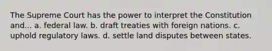 The Supreme Court has the power to interpret the Constitution and... a. federal law. b. draft treaties with foreign nations. c. uphold regulatory laws. d. settle land disputes between states.