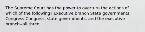 The Supreme Court has the power to overturn the actions of which of the following? Executive branch State governments Congress Congress, state governments, and the executive branch--all three