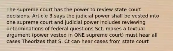 The supreme court has the power to review state court decisions. Article 3 says the judicial power shall be vested into one supreme court and judicial power includes reviewing determinations of federal questions Sct. makes a textual argument (power vested in ONE supreme court) must hear all cases Theorizes that S. Ct can hear cases from state court