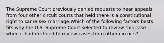 The Supreme Court previously denied requests to hear appeals from four other circuit courts that held there is a constitutional right to same-sex marriage.Which of the following factors bests fits why the U.S. Supreme Court selected to review this case when it had declined to review cases from other circuits?