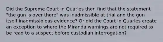 Did the Supreme Court in Quarles then find that the statement "the gun is over there" was inadmissible at trial and the gun itself inadmissibleas evidence? Or did the Court in Quarles create an exception to where the Miranda warnings are not required to be read to a suspect before custodian interrogation?