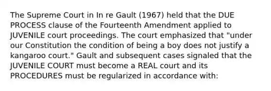 The Supreme Court in In re Gault (1967) held that the DUE PROCESS clause of the Fourteenth Amendment applied to JUVENILE court proceedings. The court emphasized that "under our Constitution the condition of being a boy does not justify a kangaroo court." Gault and subsequent cases signaled that the JUVENILE COURT must become a REAL court and its PROCEDURES must be regularized in accordance with: