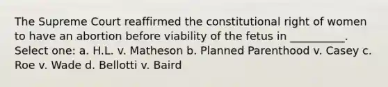 The Supreme Court reaffirmed the constitutional right of women to have an abortion before viability of the fetus in __________. Select one: a. H.L. v. Matheson b. Planned Parenthood v. Casey c. Roe v. Wade d. Bellotti v. Baird