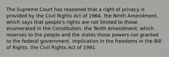 The Supreme Court has reasoned that a right of privacy is provided by the Civil Rights Act of 1964. the Ninth Amendment, which says that people's rights are not limited to those enumerated in the Constitution. the Tenth Amendment, which reserves to the people and the states those powers not granted to the federal government. implication in the freedoms in the Bill of Rights. the Civil Rights Act of 1991.