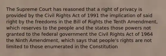 The Supreme Court has reasoned that a right of privacy is provided by the Civil Rights Act of 1991 the implication of said right by the freedoms in the Bill of Rights the Tenth Amendment, which reserves to the people and the states those powers not granted to the federal government the Civil Rights Act of 1964 the Ninth Amendment, which says that people's rights are not limited to those enumerated in the Constitution