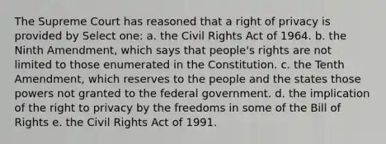 The Supreme Court has reasoned that a right of privacy is provided by Select one: a. the Civil Rights Act of 1964. b. the Ninth Amendment, which says that people's rights are not limited to those enumerated in the Constitution. c. the Tenth Amendment, which reserves to the people and the states those powers not granted to the federal government. d. the implication of the right to privacy by the freedoms in some of the Bill of Rights e. the Civil Rights Act of 1991.