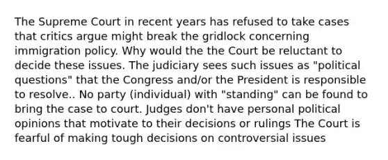 The Supreme Court in recent years has refused to take cases that critics argue might break the gridlock concerning immigration policy. Why would the the Court be reluctant to decide these issues. The judiciary sees such issues as "political questions" that the Congress and/or the President is responsible to resolve.. No party (individual) with "standing" can be found to bring the case to court. Judges don't have personal political opinions that motivate to their decisions or rulings The Court is fearful of making tough decisions on controversial issues