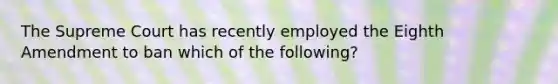 The Supreme Court has recently employed the Eighth Amendment to ban which of the following?