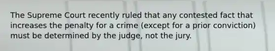 The Supreme Court recently ruled that any contested fact that increases the penalty for a crime (except for a prior conviction) must be determined by the judge, not the jury.