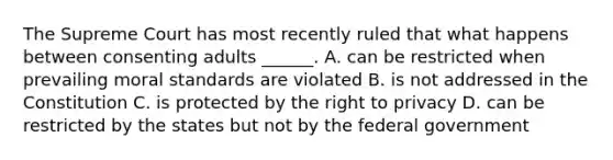 The Supreme Court has most recently ruled that what happens between consenting adults ______. A. can be restricted when prevailing moral standards are violated B. is not addressed in the Constitution C. is protected by <a href='https://www.questionai.com/knowledge/kP8JKypsnv-the-right-to-privacy' class='anchor-knowledge'>the right to privacy</a> D. can be restricted by the states but not by the federal government