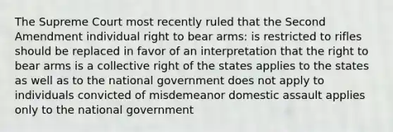 The Supreme Court most recently ruled that the Second Amendment individual right to bear arms: is restricted to rifles should be replaced in favor of an interpretation that the right to bear arms is a collective right of the states applies to the states as well as to the national government does not apply to individuals convicted of misdemeanor domestic assault applies only to the national government