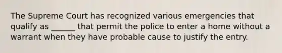 The Supreme Court has recognized various emergencies that qualify as ______ that permit the police to enter a home without a warrant when they have probable cause to justify the entry.