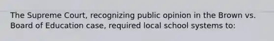 The Supreme Court, recognizing public opinion in the Brown vs. Board of Education case, required local school systems to: