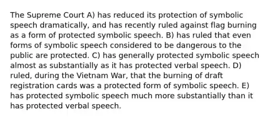 The Supreme Court A) has reduced its protection of symbolic speech dramatically, and has recently ruled against flag burning as a form of protected symbolic speech. B) has ruled that even forms of symbolic speech considered to be dangerous to the public are protected. C) has generally protected symbolic speech almost as substantially as it has protected verbal speech. D) ruled, during the Vietnam War, that the burning of draft registration cards was a protected form of symbolic speech. E) has protected symbolic speech much more substantially than it has protected verbal speech.