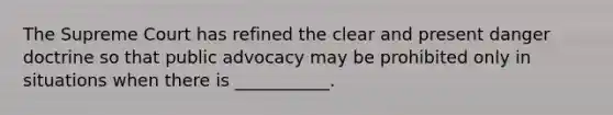 The Supreme Court has refined the clear and present danger doctrine so that public advocacy may be prohibited only in situations when there is ___________.