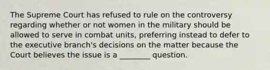 The Supreme Court has refused to rule on the controversy regarding whether or not women in the military should be allowed to serve in combat units, preferring instead to defer to the executive branch's decisions on the matter because the Court believes the issue is a ________ question.