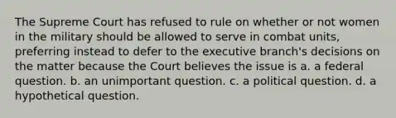 The Supreme Court has refused to rule on whether or not women in the military should be allowed to serve in combat units, preferring instead to defer to the executive branch's decisions on the matter because the Court believes the issue is a. a federal question. b. an unimportant question. c. a political question. d. a hypothetical question.