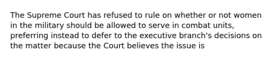 The Supreme Court has refused to rule on whether or not women in the military should be allowed to serve in combat units, preferring instead to defer to the executive branch's decisions on the matter because the Court believes the issue is