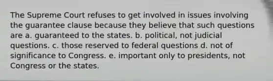 The Supreme Court refuses to get involved in issues involving the guarantee clause because they believe that such questions are a. guaranteed to the states. b. political, not judicial questions. c. those reserved to federal questions d. not of significance to Congress. e. important only to presidents, not Congress or the states.