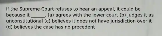 If the Supreme Court refuses to hear an appeal, it could be because it ______. (a) agrees with the lower court (b) judges it as unconstitutional (c) believes it does not have jurisdiction over it (d) believes the case has no precedent