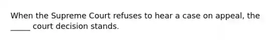 When the Supreme Court refuses to hear a case on appeal, the _____ court decision stands.