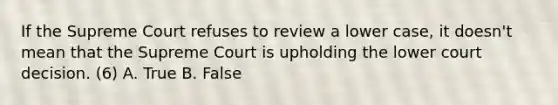 If the Supreme Court refuses to review a lower case, it doesn't mean that the Supreme Court is upholding the lower court decision. (6) A. True B. False