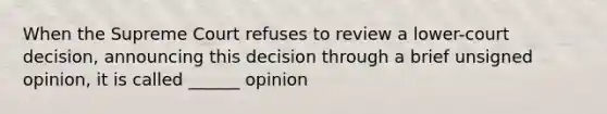 When the Supreme Court refuses to review a lower-court decision, announcing this decision through a brief unsigned opinion, it is called ______ opinion