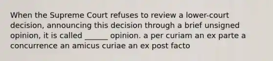 When the Supreme Court refuses to review a lower-court decision, announcing this decision through a brief unsigned opinion, it is called ______ opinion. a per curiam an ex parte a concurrence an amicus curiae an ex post facto