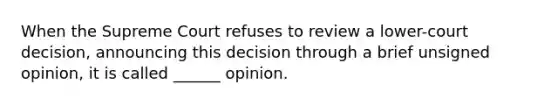 When the Supreme Court refuses to review a lower-court decision, announcing this decision through a brief unsigned opinion, it is called ______ opinion.