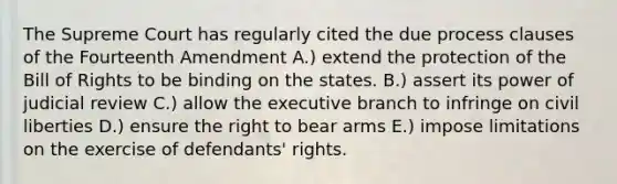 The Supreme Court has regularly cited the due process clauses of the Fourteenth Amendment A.) extend the protection of the Bill of Rights to be binding on the states. B.) assert its power of judicial review C.) allow the executive branch to infringe on civil liberties D.) ensure the right to bear arms E.) impose limitations on the exercise of defendants' rights.