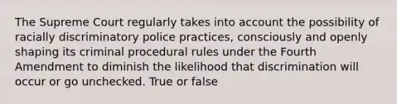 The Supreme Court regularly takes into account the possibility of racially discriminatory police practices, consciously and openly shaping its criminal procedural rules under the Fourth Amendment to diminish the likelihood that discrimination will occur or go unchecked. True or false