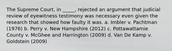 The Supreme Court, in _____, rejected an argument that judicial review of eyewitness testimony was necessary even given the research that showed how faulty it was. a. Imbler v. Pachtman (1976) b. Perry v. New Hampshire (2012) c. Pottawattamie County v. McGhee and Harrington (2009) d. Van De Kamp v. Goldstein (2009)