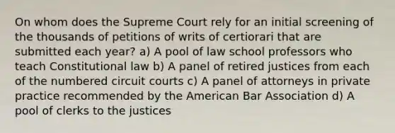 On whom does the Supreme Court rely for an initial screening of the thousands of petitions of writs of certiorari that are submitted each year? a) A pool of law school professors who teach <a href='https://www.questionai.com/knowledge/kY7gQ3Der1-constitutional-law' class='anchor-knowledge'>constitutional law</a> b) A panel of retired justices from each of the numbered circuit courts c) A panel of attorneys in private practice recommended by <a href='https://www.questionai.com/knowledge/keiVE7hxWY-the-american' class='anchor-knowledge'>the american</a> Bar Association d) A pool of clerks to the justices